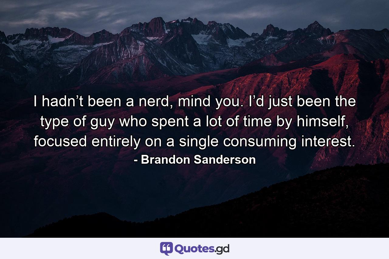 I hadn’t been a nerd, mind you. I’d just been the type of guy who spent a lot of time by himself, focused entirely on a single consuming interest. - Quote by Brandon Sanderson