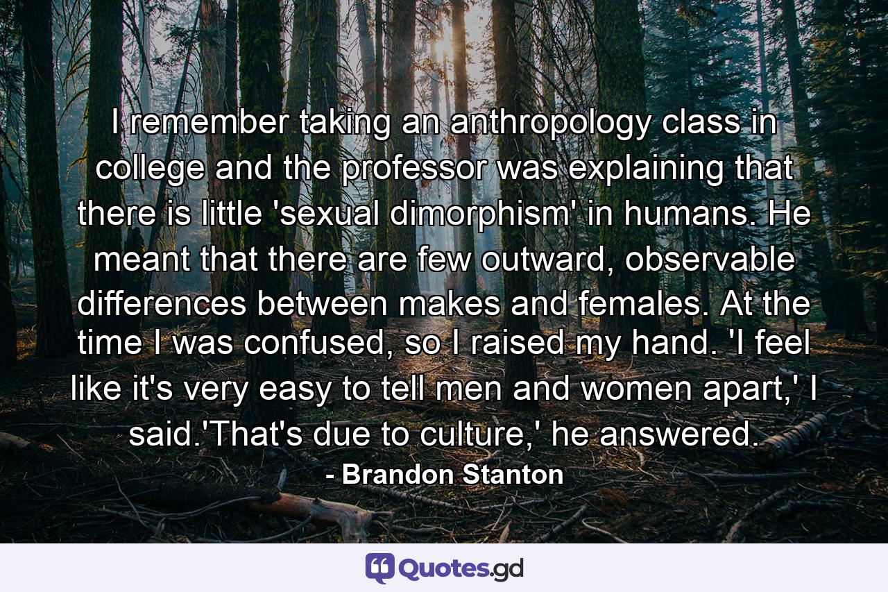 I remember taking an anthropology class in college and the professor was explaining that there is little 'sexual dimorphism' in humans. He meant that there are few outward, observable differences between makes and females. At the time I was confused, so I raised my hand. 'I feel like it's very easy to tell men and women apart,' I said.'That's due to culture,' he answered. - Quote by Brandon Stanton