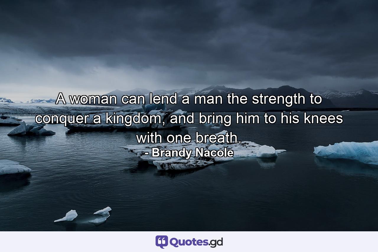 A woman can lend a man the strength to conquer a kingdom, and bring him to his knees with one breath. - Quote by Brandy Nacole