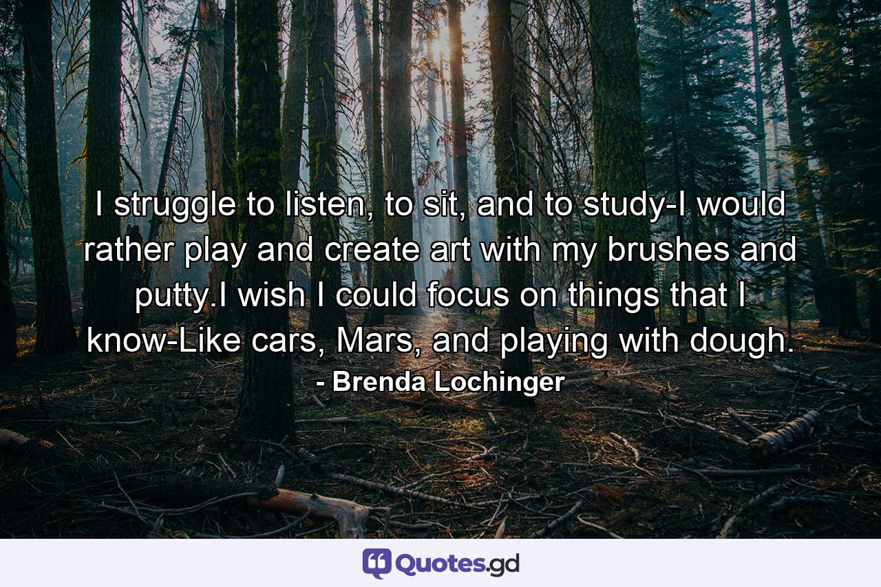 I struggle to listen, to sit, and to study-I would rather play and create art with my brushes and putty.I wish I could focus on things that I know-Like cars, Mars, and playing with dough. - Quote by Brenda Lochinger