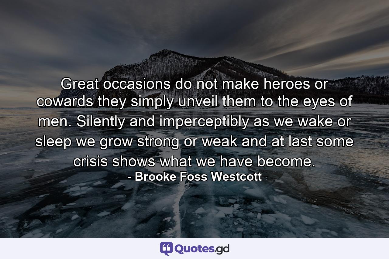 Great occasions do not make heroes or cowards  they simply unveil them to the eyes of men. Silently and imperceptibly  as we wake or sleep  we grow strong or weak  and at last some crisis shows what we have become. - Quote by Brooke Foss Westcott