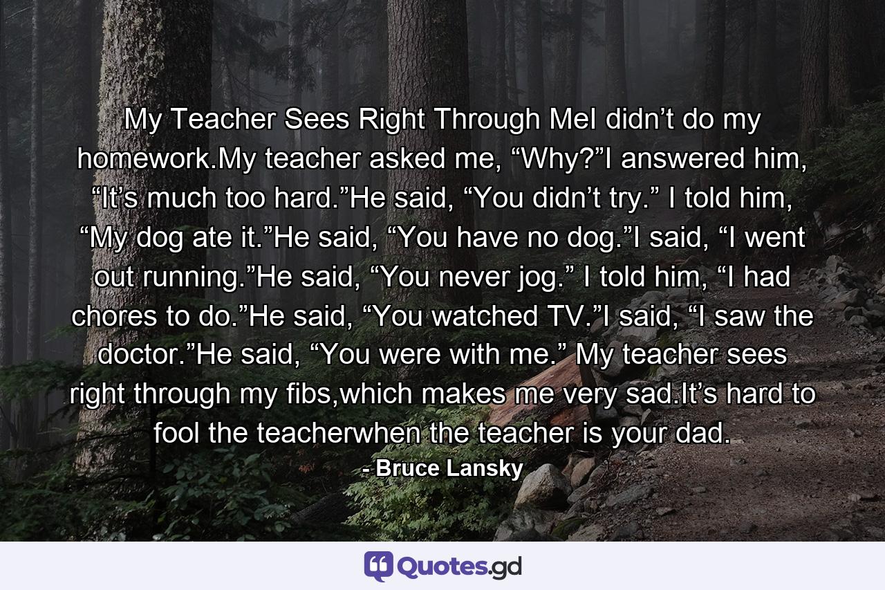 My Teacher Sees Right Through MeI didn’t do my homework.My teacher asked me, “Why?”I answered him, “It’s much too hard.”He said, “You didn’t try.” I told him, “My dog ate it.”He said, “You have no dog.”I said, “I went out running.”He said, “You never jog.” I told him, “I had chores to do.”He said, “You watched TV.”I said, “I saw the doctor.”He said, “You were with me.” My teacher sees right through my fibs,which makes me very sad.It’s hard to fool the teacherwhen the teacher is your dad. - Quote by Bruce Lansky