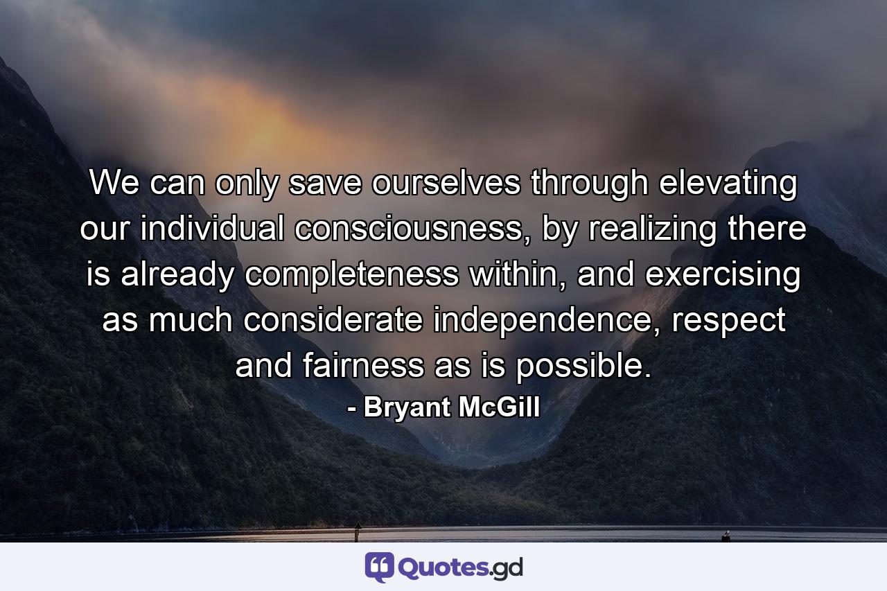 We can only save ourselves through elevating our individual consciousness, by realizing there is already completeness within, and exercising as much considerate independence, respect and fairness as is possible. - Quote by Bryant McGill