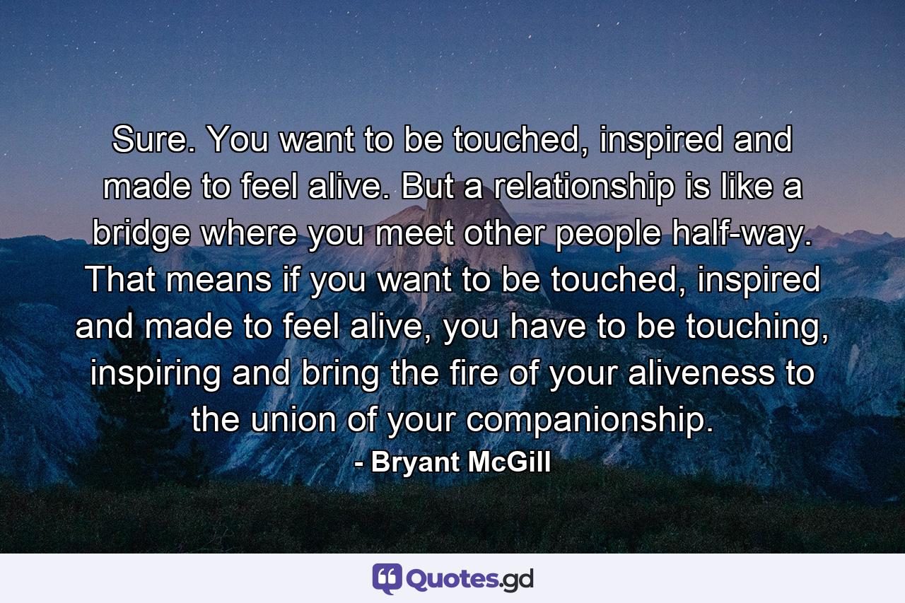 Sure. You want to be touched, inspired and made to feel alive. But a relationship is like a bridge where you meet other people half-way. That means if you want to be touched, inspired and made to feel alive, you have to be touching, inspiring and bring the fire of your aliveness to the union of your companionship. - Quote by Bryant McGill