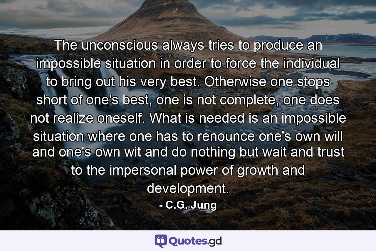 The unconscious always tries to produce an impossible situation in order to force the individual to bring out his very best. Otherwise one stops short of one's best, one is not complete, one does not realize oneself. What is needed is an impossible situation where one has to renounce one's own will and one's own wit and do nothing but wait and trust to the impersonal power of growth and development. - Quote by C.G. Jung