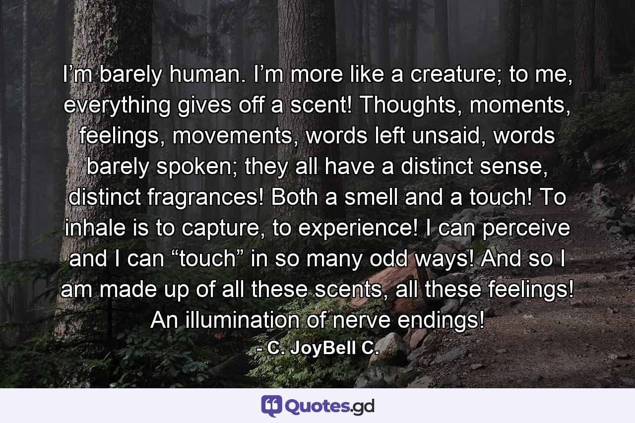 I’m barely human. I’m more like a creature; to me, everything gives off a scent! Thoughts, moments, feelings, movements, words left unsaid, words barely spoken; they all have a distinct sense, distinct fragrances! Both a smell and a touch! To inhale is to capture, to experience! I can perceive and I can “touch” in so many odd ways! And so I am made up of all these scents, all these feelings! An illumination of nerve endings! - Quote by C. JoyBell C.