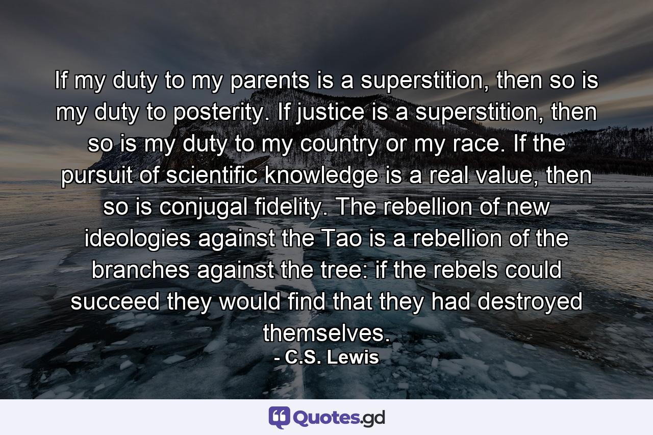 If my duty to my parents is a superstition, then so is my duty to posterity. If justice is a superstition, then so is my duty to my country or my race. If the pursuit of scientific knowledge is a real value, then so is conjugal fidelity. The rebellion of new ideologies against the Tao is a rebellion of the branches against the tree: if the rebels could succeed they would find that they had destroyed themselves. - Quote by C.S. Lewis