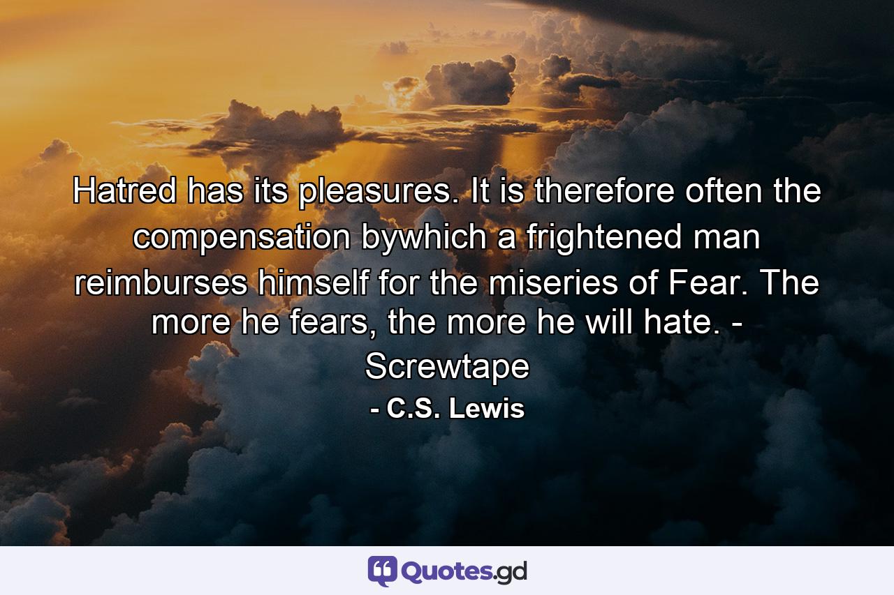 Hatred has its pleasures. It is therefore often the compensation bywhich a frightened man reimburses himself for the miseries of Fear. The more he fears, the more he will hate. - Screwtape - Quote by C.S. Lewis