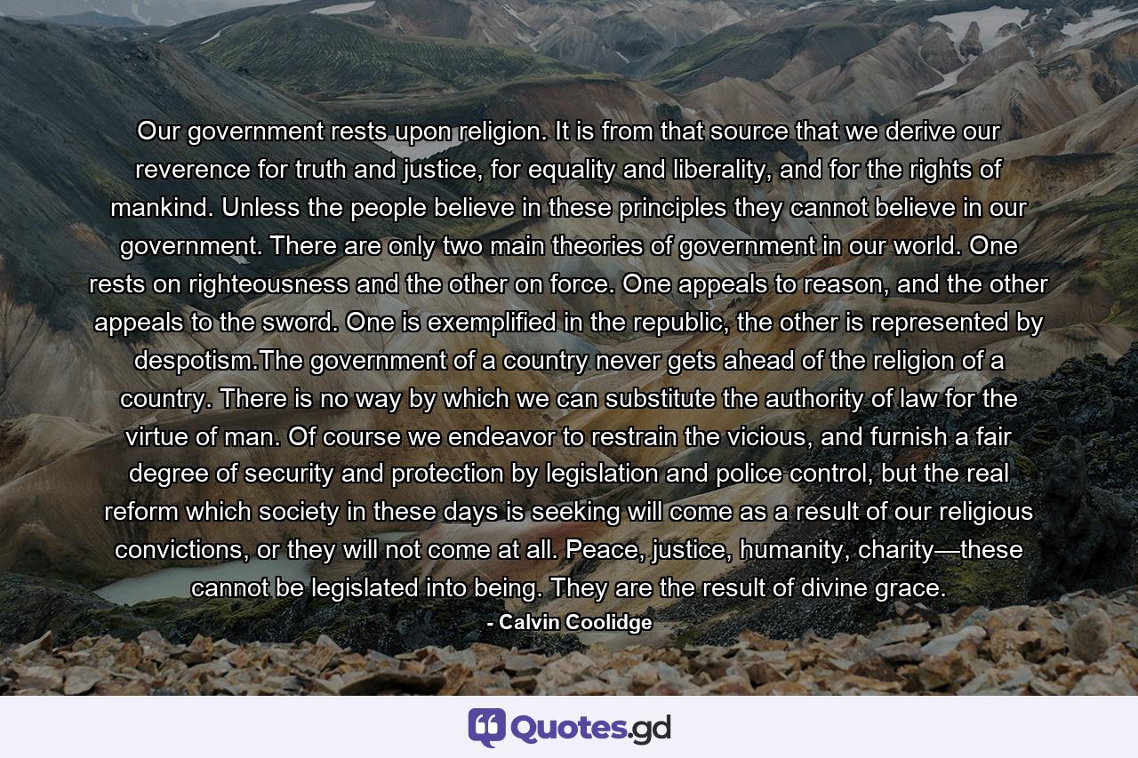 Our government rests upon religion. It is from that source that we derive our reverence for truth and justice, for equality and liberality, and for the rights of mankind. Unless the people believe in these principles they cannot believe in our government. There are only two main theories of government in our world. One rests on righteousness and the other on force. One appeals to reason, and the other appeals to the sword. One is exemplified in the republic, the other is represented by despotism.The government of a country never gets ahead of the religion of a country. There is no way by which we can substitute the authority of law for the virtue of man. Of course we endeavor to restrain the vicious, and furnish a fair degree of security and protection by legislation and police control, but the real reform which society in these days is seeking will come as a result of our religious convictions, or they will not come at all. Peace, justice, humanity, charity—these cannot be legislated into being. They are the result of divine grace. - Quote by Calvin Coolidge