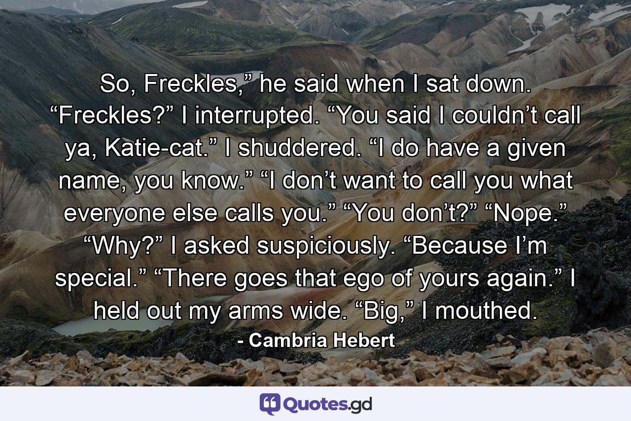 So, Freckles,” he said when I sat down. “Freckles?” I interrupted. “You said I couldn’t call ya, Katie-cat.” I shuddered. “I do have a given name, you know.” “I don’t want to call you what everyone else calls you.” “You don’t?” “Nope.” “Why?” I asked suspiciously. “Because I’m special.” “There goes that ego of yours again.” I held out my arms wide. “Big,” I mouthed. - Quote by Cambria Hebert