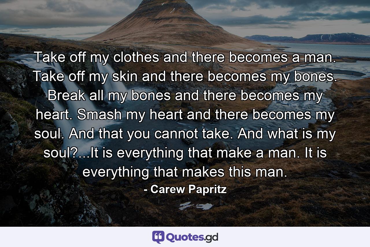 Take off my clothes and there becomes a man. Take off my skin and there becomes my bones. Break all my bones and there becomes my heart. Smash my heart and there becomes my soul. And that you cannot take. And what is my soul?...It is everything that make a man. It is everything that makes this man. - Quote by Carew Papritz