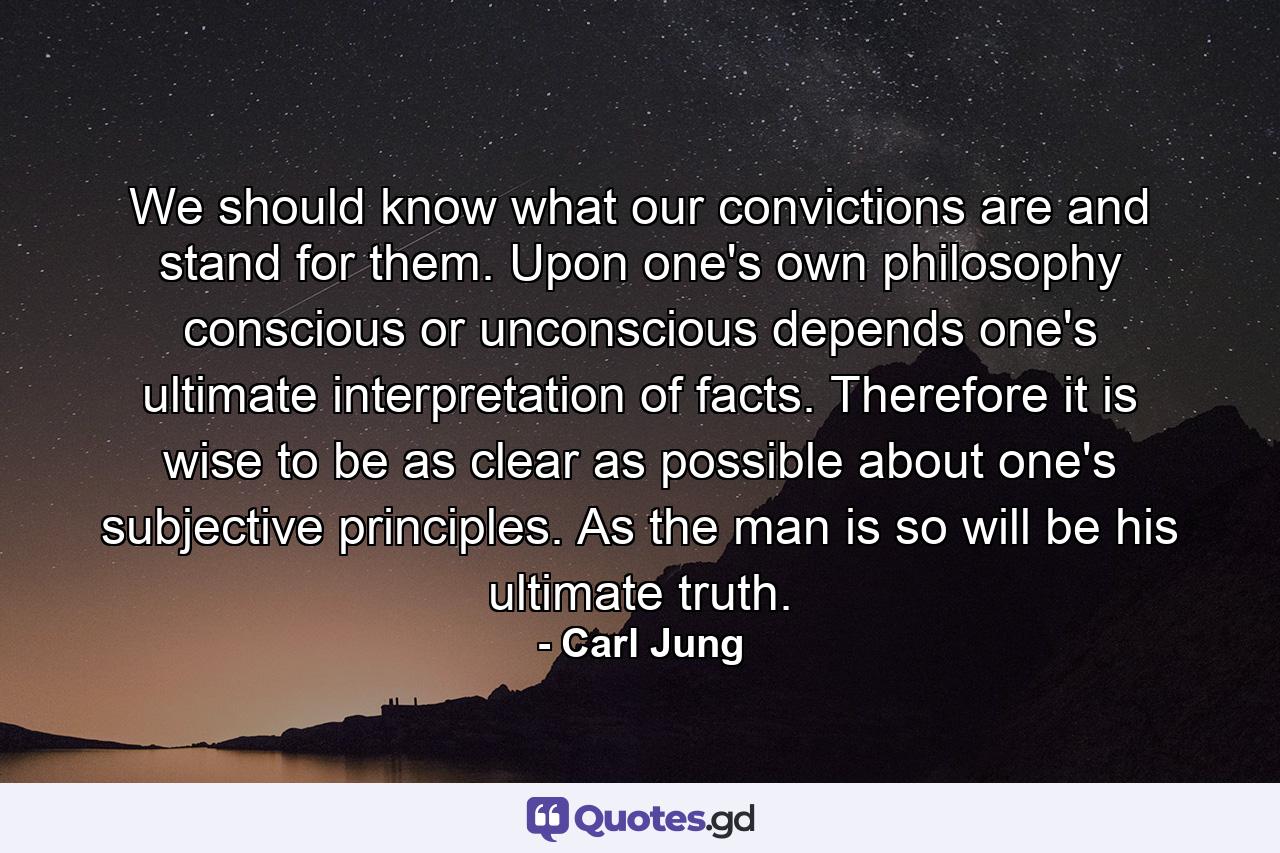 We should know what our convictions are  and stand for them. Upon one's own philosophy  conscious or unconscious  depends one's ultimate interpretation of facts. Therefore it is wise to be as clear as possible about one's subjective principles. As the man is  so will be his ultimate truth. - Quote by Carl Jung