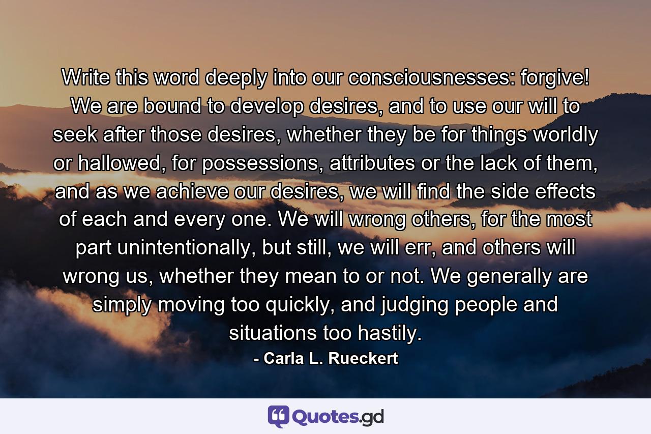 Write this word deeply into our consciousnesses: forgive! We are bound to develop desires, and to use our will to seek after those desires, whether they be for things worldly or hallowed, for possessions, attributes or the lack of them, and as we achieve our desires, we will find the side effects of each and every one. We will wrong others, for the most part unintentionally, but still, we will err, and others will wrong us, whether they mean to or not. We generally are simply moving too quickly, and judging people and situations too hastily. - Quote by Carla L. Rueckert