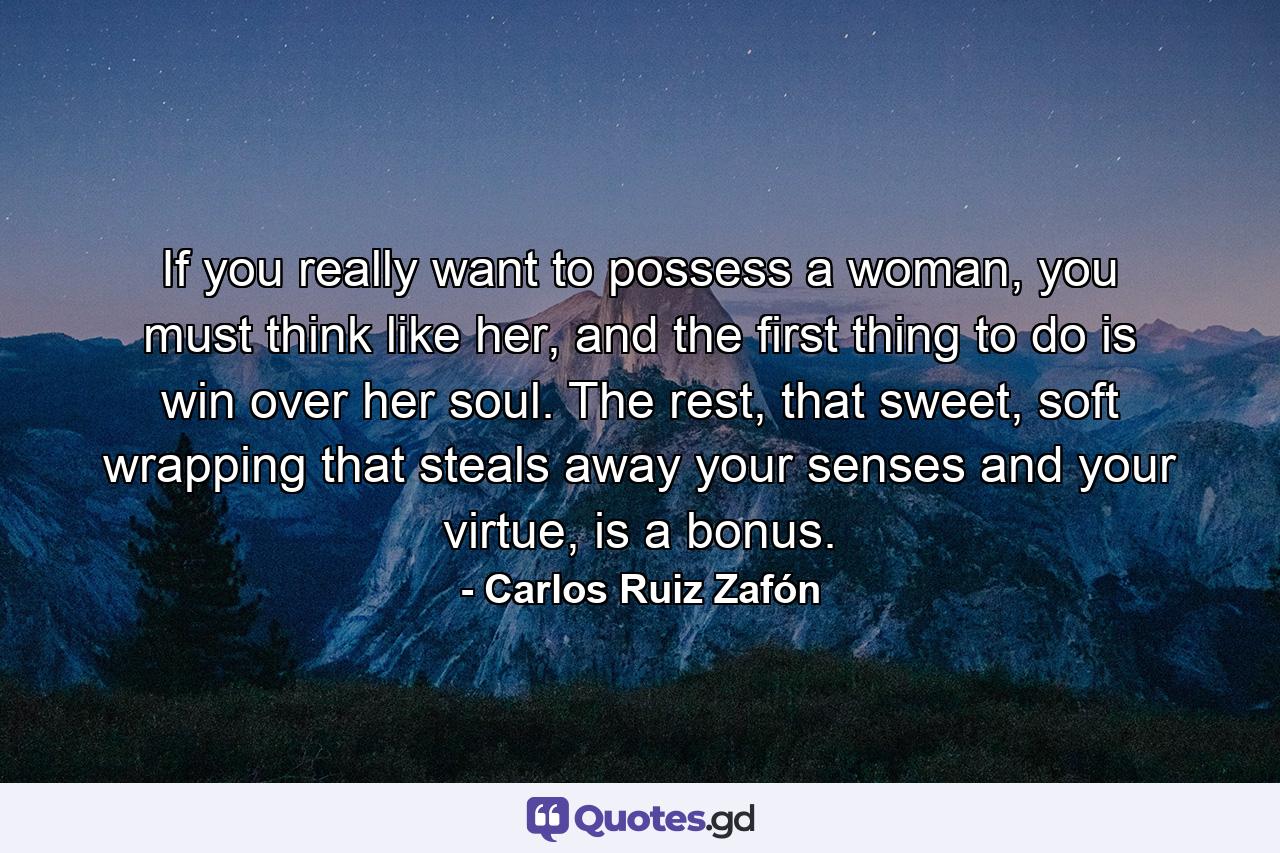 If you really want to possess a woman, you must think like her, and the first thing to do is win over her soul. The rest, that sweet, soft wrapping that steals away your senses and your virtue, is a bonus. - Quote by Carlos Ruiz Zafón