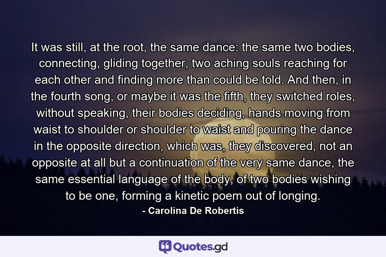 It was still, at the root, the same dance: the same two bodies, connecting, gliding together, two aching souls reaching for each other and finding more than could be told. And then, in the fourth song, or maybe it was the fifth, they switched roles, without speaking, their bodies deciding, hands moving from waist to shoulder or shoulder to waist and pouring the dance in the opposite direction, which was, they discovered, not an opposite at all but a continuation of the very same dance, the same essential language of the body, of two bodies wishing to be one, forming a kinetic poem out of longing. - Quote by Carolina De Robertis