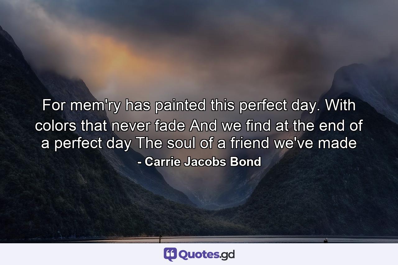 For mem'ry has painted this perfect day. With colors that never fade  And we find at the end of a perfect day  The soul of a friend we've made - Quote by Carrie Jacobs Bond