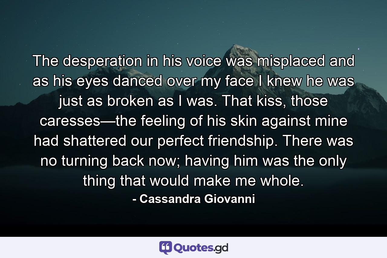 The desperation in his voice was misplaced and as his eyes danced over my face I knew he was just as broken as I was. That kiss, those caresses—the feeling of his skin against mine had shattered our perfect friendship. There was no turning back now; having him was the only thing that would make me whole. - Quote by Cassandra Giovanni