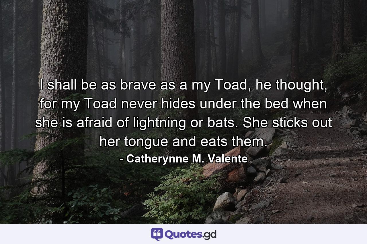 I shall be as brave as a my Toad, he thought, for my Toad never hides under the bed when she is afraid of lightning or bats. She sticks out her tongue and eats them. - Quote by Catherynne M. Valente