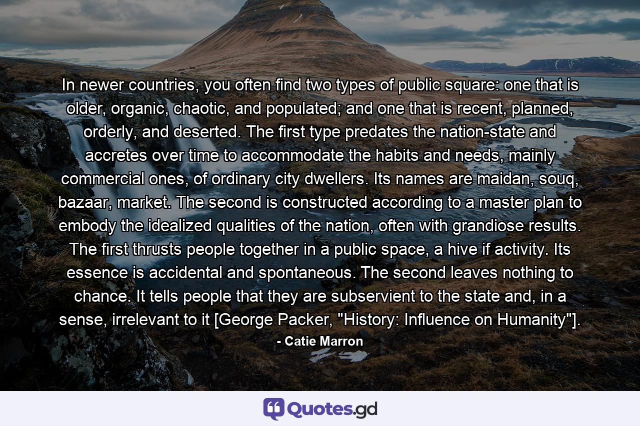 In newer countries, you often find two types of public square: one that is older, organic, chaotic, and populated; and one that is recent, planned, orderly, and deserted. The first type predates the nation-state and accretes over time to accommodate the habits and needs, mainly commercial ones, of ordinary city dwellers. Its names are maidan, souq, bazaar, market. The second is constructed according to a master plan to embody the idealized qualities of the nation, often with grandiose results. The first thrusts people together in a public space, a hive if activity. Its essence is accidental and spontaneous. The second leaves nothing to chance. It tells people that they are subservient to the state and, in a sense, irrelevant to it [George Packer, 