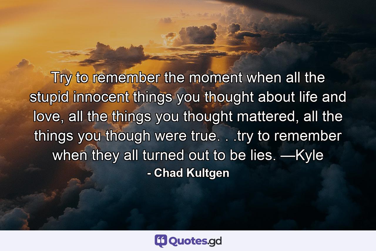 Try to remember the moment when all the stupid innocent things you thought about life and love, all the things you thought mattered, all the things you though were true. . .try to remember when they all turned out to be lies. —Kyle - Quote by Chad Kultgen