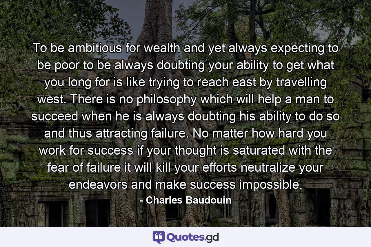 To be ambitious for wealth  and yet always expecting to be poor  to be always doubting your ability to get what you long for  is like trying to reach east by travelling west. There is no philosophy which will help a man to succeed when he is always doubting his ability to do so  and thus attracting failure. No matter how hard you work for success  if your thought is saturated with the fear of failure  it will kill your efforts  neutralize your endeavors and make success impossible. - Quote by Charles Baudouin