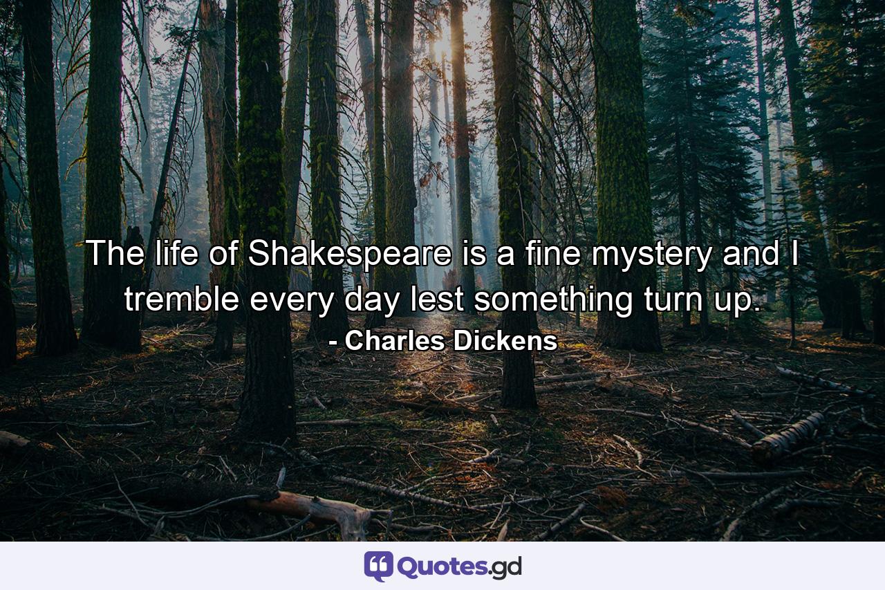 The life of Shakespeare is a fine mystery and I tremble every day lest something turn up. - Quote by Charles Dickens