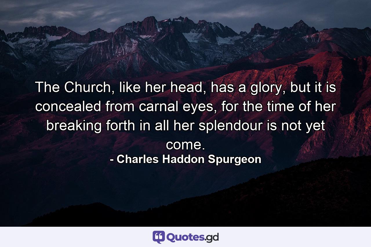 The Church, like her head, has a glory, but it is concealed from carnal eyes, for the time of her breaking forth in all her splendour is not yet come. - Quote by Charles Haddon Spurgeon