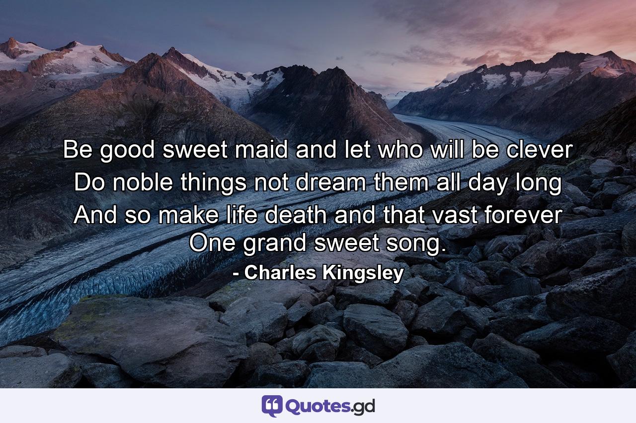 Be good  sweet maid  and let who will be clever  Do noble things  not dream them all day long  And so make life  death  and that vast forever One grand  sweet song. - Quote by Charles Kingsley