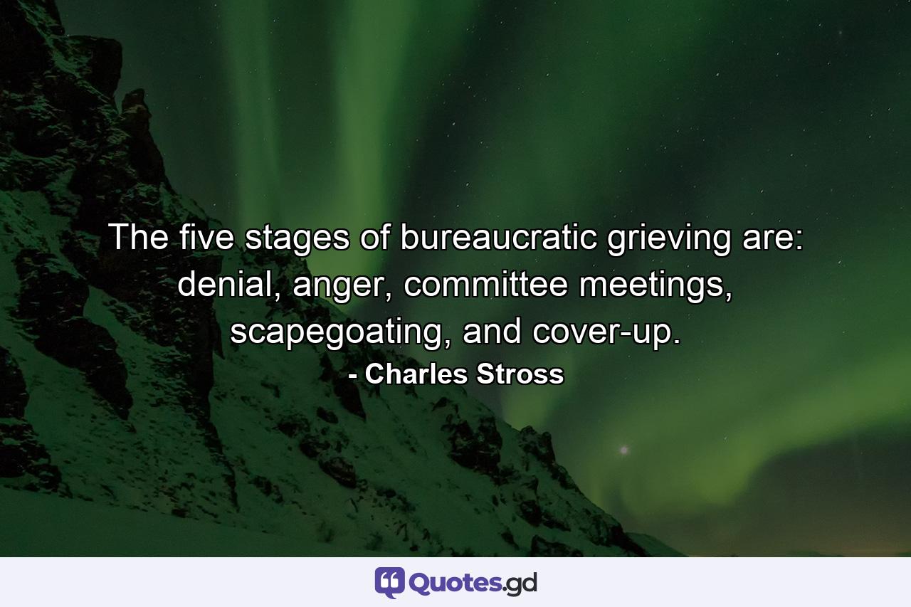 The five stages of bureaucratic grieving are: denial, anger, committee meetings, scapegoating, and cover-up. - Quote by Charles Stross