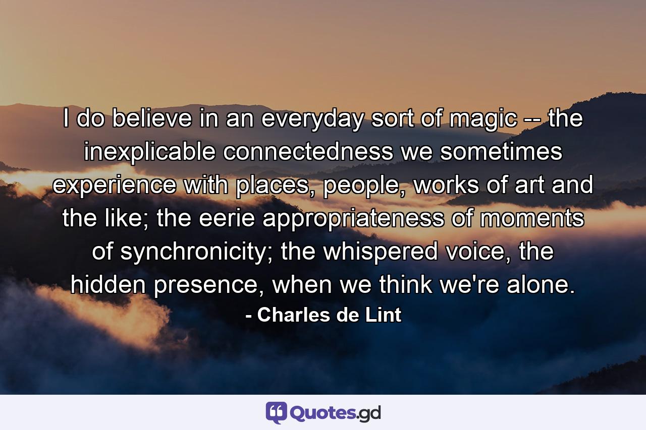 I do believe in an everyday sort of magic -- the inexplicable connectedness we sometimes experience with places, people, works of art and the like; the eerie appropriateness of moments of synchronicity; the whispered voice, the hidden presence, when we think we're alone. - Quote by Charles de Lint