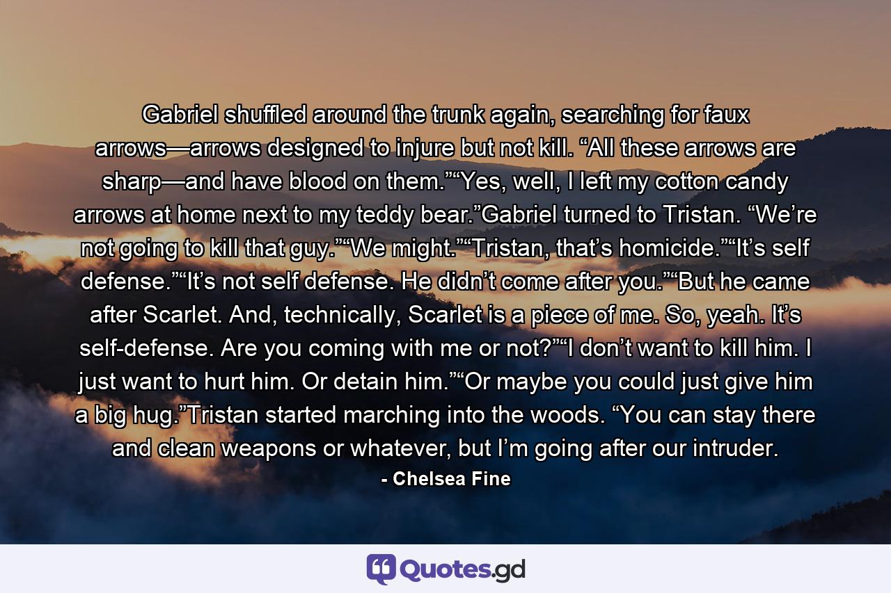 Gabriel shuffled around the trunk again, searching for faux arrows—arrows designed to injure but not kill. “All these arrows are sharp—and have blood on them.”“Yes, well, I left my cotton candy arrows at home next to my teddy bear.”Gabriel turned to Tristan. “We’re not going to kill that guy.”“We might.”“Tristan, that’s homicide.”“It’s self defense.”“It’s not self defense. He didn’t come after you.”“But he came after Scarlet. And, technically, Scarlet is a piece of me. So, yeah. It’s self-defense. Are you coming with me or not?”“I don’t want to kill him. I just want to hurt him. Or detain him.”“Or maybe you could just give him a big hug.”Tristan started marching into the woods. “You can stay there and clean weapons or whatever, but I’m going after our intruder. - Quote by Chelsea Fine