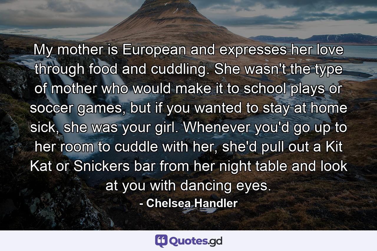 My mother is European and expresses her love through food and cuddling. She wasn't the type of mother who would make it to school plays or soccer games, but if you wanted to stay at home sick, she was your girl. Whenever you'd go up to her room to cuddle with her, she'd pull out a Kit Kat or Snickers bar from her night table and look at you with dancing eyes. - Quote by Chelsea Handler