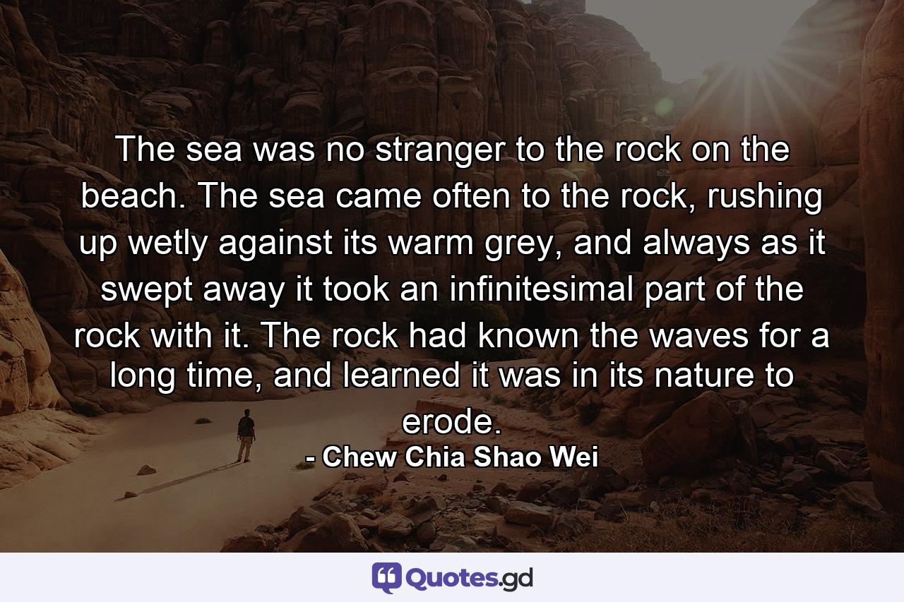 The sea was no stranger to the rock on the beach. The sea came often to the rock, rushing up wetly against its warm grey, and always as it swept away it took an infinitesimal part of the rock with it. The rock had known the waves for a long time, and learned it was in its nature to erode. - Quote by Chew Chia Shao Wei