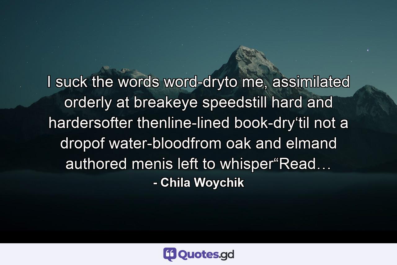 I suck the words word-dryto me, assimilated orderly at breakeye speedstill hard and hardersofter thenline-lined book-dry‘til not a dropof water-bloodfrom oak and elmand authored menis left to whisper“Read… - Quote by Chila Woychik