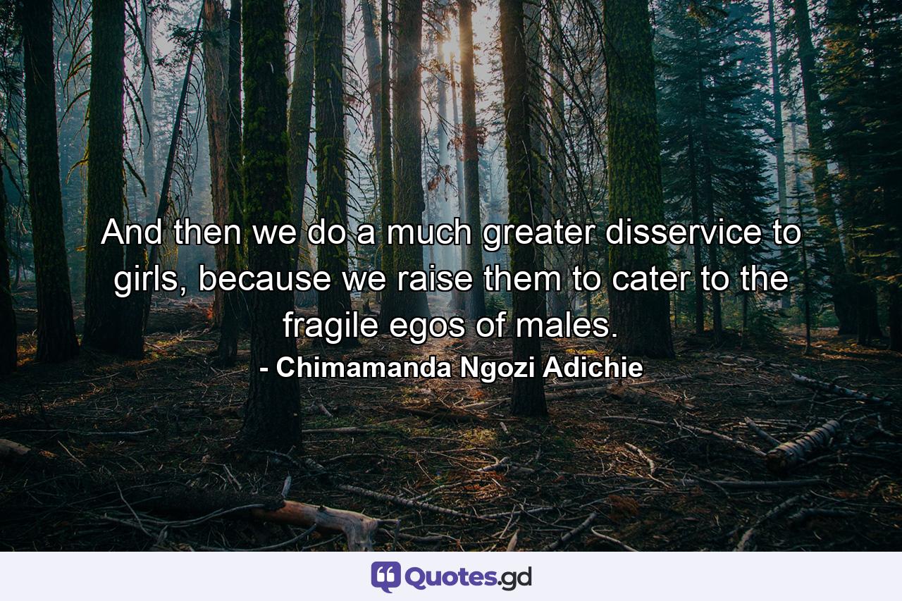 And then we do a much greater disservice to girls, because we raise them to cater to the fragile egos of males. - Quote by Chimamanda Ngozi Adichie