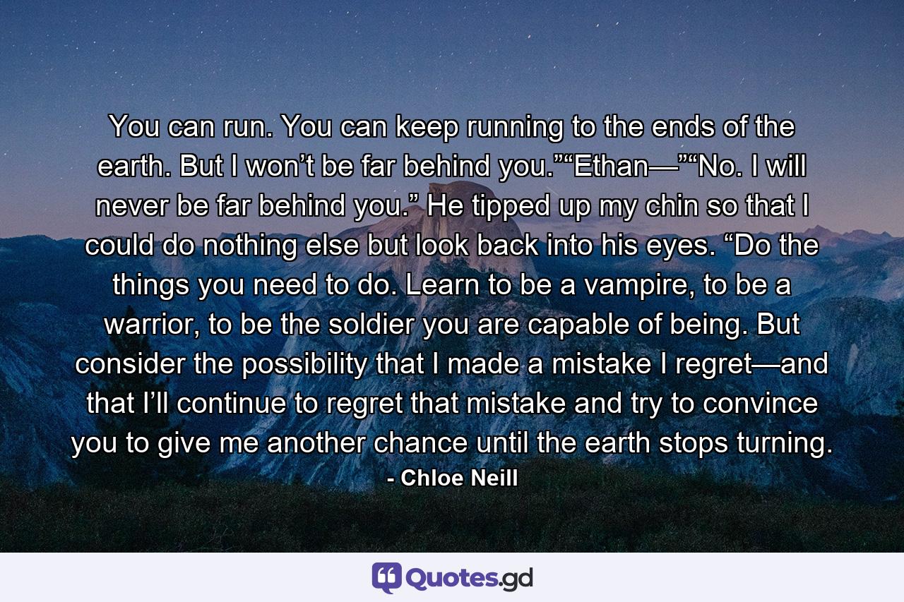 You can run. You can keep running to the ends of the earth. But I won’t be far behind you.”“Ethan—”“No. I will never be far behind you.” He tipped up my chin so that I could do nothing else but look back into his eyes. “Do the things you need to do. Learn to be a vampire, to be a warrior, to be the soldier you are capable of being. But consider the possibility that I made a mistake I regret—and that I’ll continue to regret that mistake and try to convince you to give me another chance until the earth stops turning. - Quote by Chloe Neill