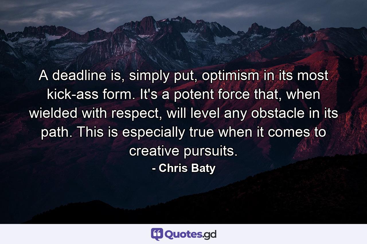 A deadline is, simply put, optimism in its most kick-ass form. It's a potent force that, when wielded with respect, will level any obstacle in its path. This is especially true when it comes to creative pursuits. - Quote by Chris Baty