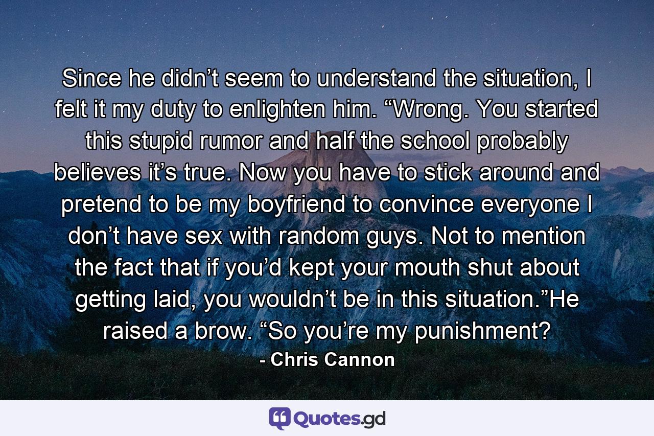 Since he didn’t seem to understand the situation, I felt it my duty to enlighten him. “Wrong. You started this stupid rumor and half the school probably believes it’s true. Now you have to stick around and pretend to be my boyfriend to convince everyone I don’t have sex with random guys. Not to mention the fact that if you’d kept your mouth shut about getting laid, you wouldn’t be in this situation.”He raised a brow. “So you’re my punishment? - Quote by Chris Cannon