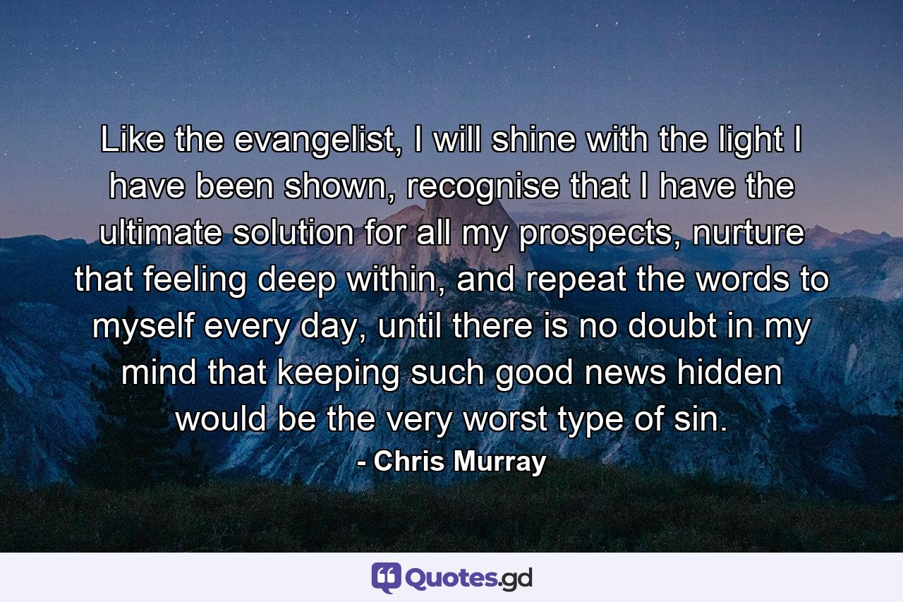 Like the evangelist, I will shine with the light I have been shown, recognise that I have the ultimate solution for all my prospects, nurture that feeling deep within, and repeat the words to myself every day, until there is no doubt in my mind that keeping such good news hidden would be the very worst type of sin. - Quote by Chris Murray