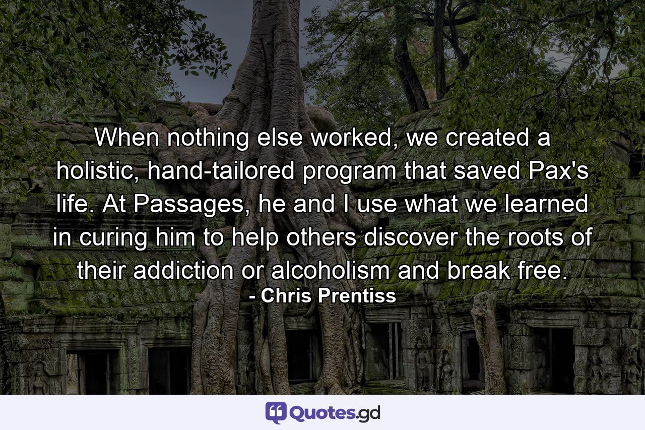 When nothing else worked, we created a holistic, hand-tailored program that saved Pax's life. At Passages, he and I use what we learned in curing him to help others discover the roots of their addiction or alcoholism and break free. - Quote by Chris Prentiss