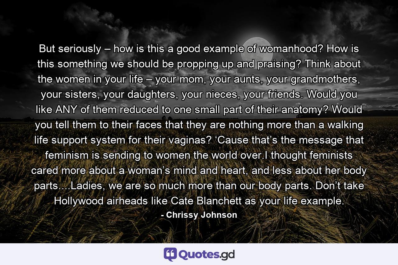 But seriously – how is this a good example of womanhood? How is this something we should be propping up and praising? Think about the women in your life – your mom, your aunts, your grandmothers, your sisters, your daughters, your nieces, your friends. Would you like ANY of them reduced to one small part of their anatomy? Would you tell them to their faces that they are nothing more than a walking life support system for their vaginas? ‘Cause that’s the message that feminism is sending to women the world over.I thought feminists cared more about a woman’s mind and heart, and less about her body parts....Ladies, we are so much more than our body parts. Don’t take Hollywood airheads like Cate Blanchett as your life example. - Quote by Chrissy Johnson