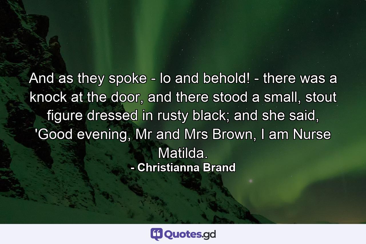 And as they spoke - lo and behold! - there was a knock at the door, and there stood a small, stout figure dressed in rusty black; and she said, 'Good evening, Mr and Mrs Brown, I am Nurse Matilda. - Quote by Christianna Brand