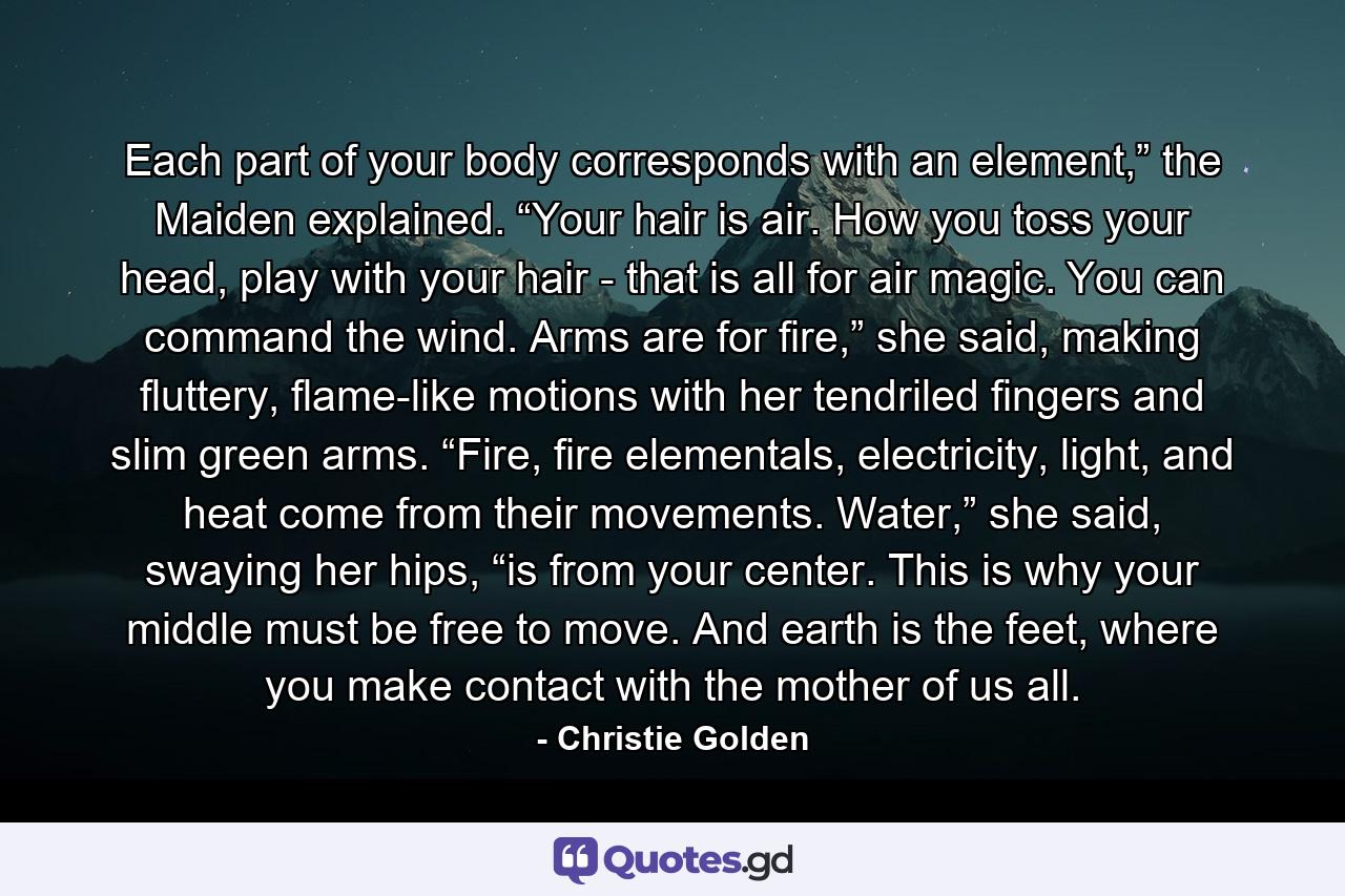 Each part of your body corresponds with an element,” the Maiden explained. “Your hair is air. How you toss your head, play with your hair - that is all for air magic. You can command the wind. Arms are for fire,” she said, making fluttery, flame-like motions with her tendriled fingers and slim green arms. “Fire, fire elementals, electricity, light, and heat come from their movements. Water,” she said, swaying her hips, “is from your center. This is why your middle must be free to move. And earth is the feet, where you make contact with the mother of us all. - Quote by Christie Golden