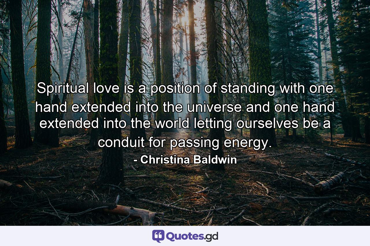 Spiritual love is a position of standing with one hand extended into the universe and one hand extended into the world  letting ourselves be a conduit for passing energy. - Quote by Christina Baldwin