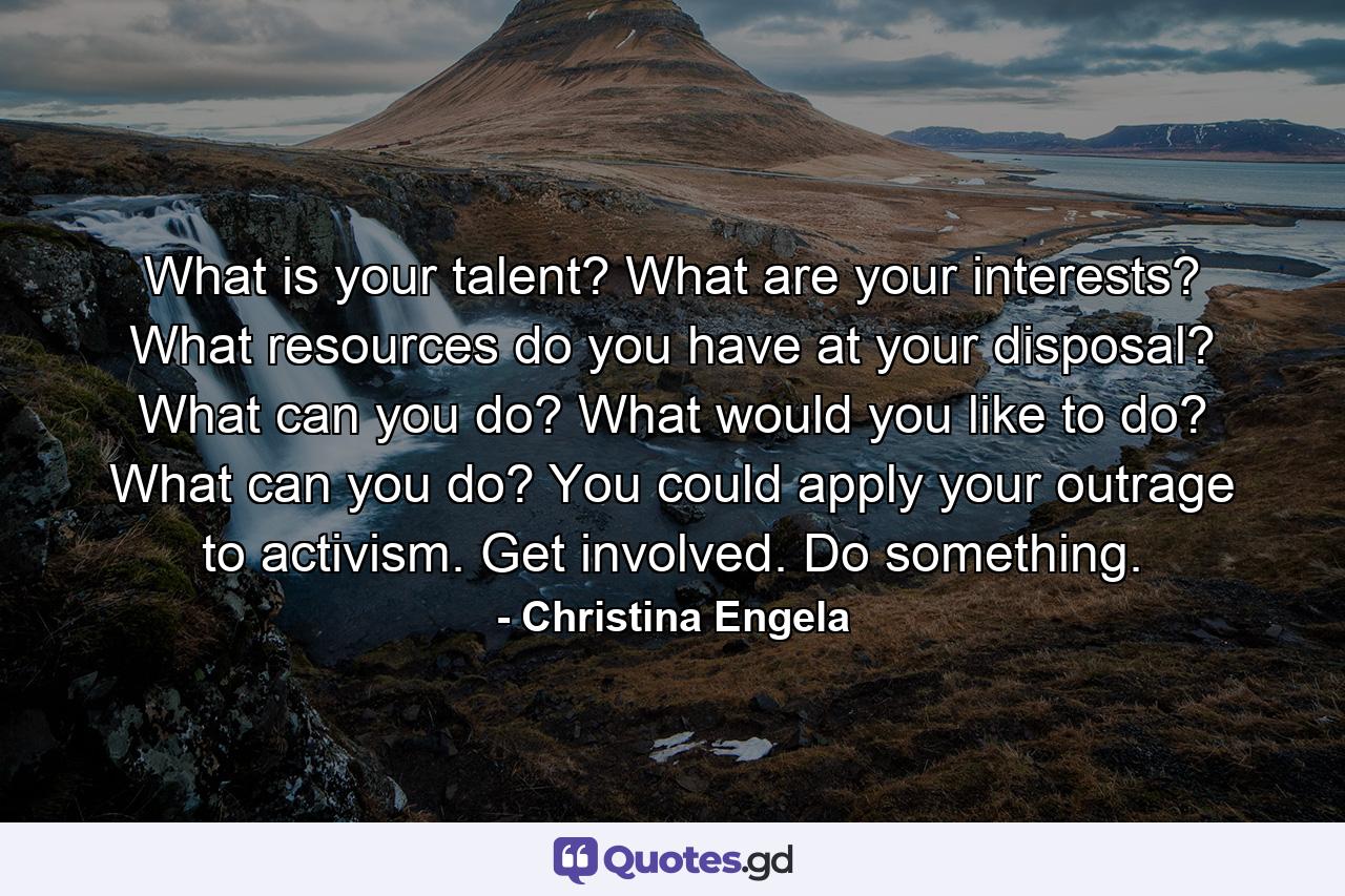 What is your talent? What are your interests? What resources do you have at your disposal? What can you do? What would you like to do? What can you do? You could apply your outrage to activism. Get involved. Do something. - Quote by Christina Engela