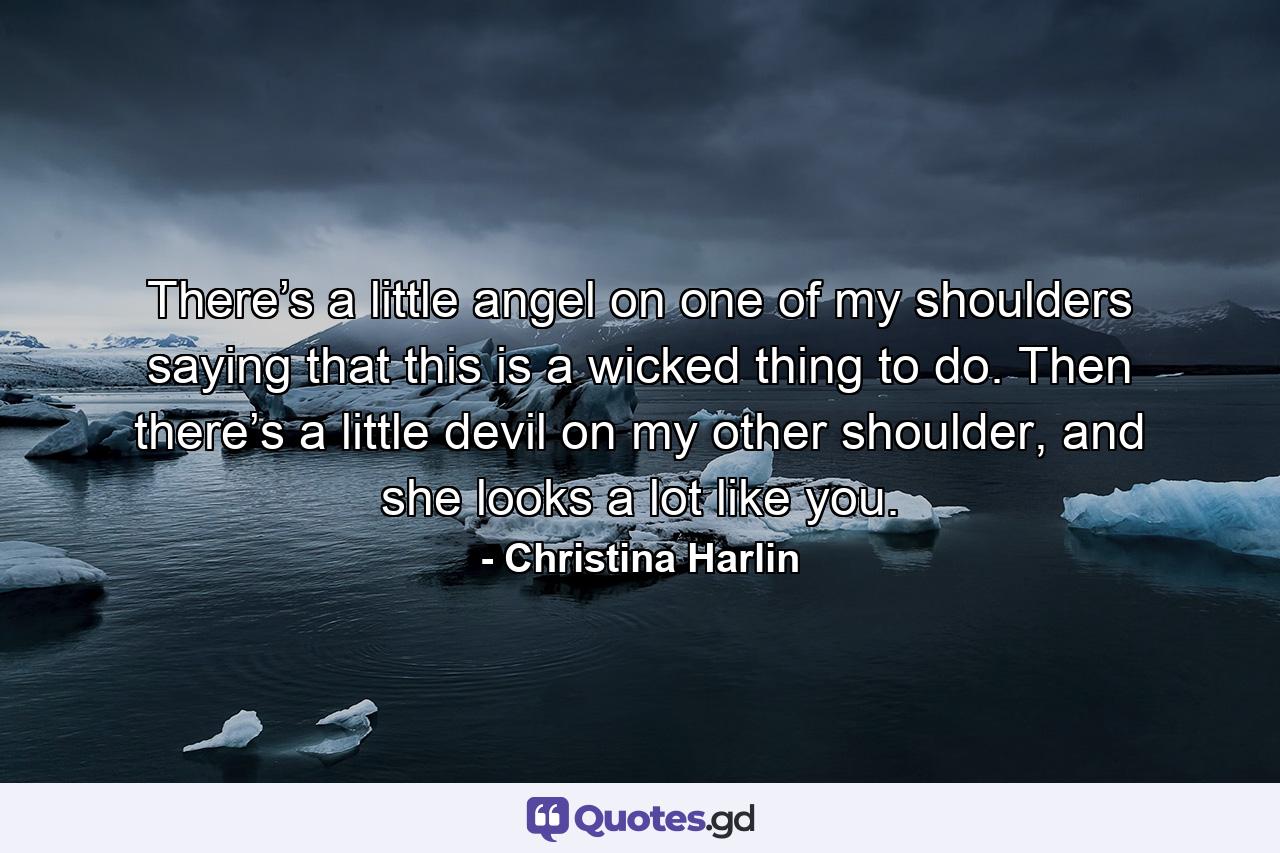 There’s a little angel on one of my shoulders saying that this is a wicked thing to do. Then there’s a little devil on my other shoulder, and she looks a lot like you. - Quote by Christina Harlin