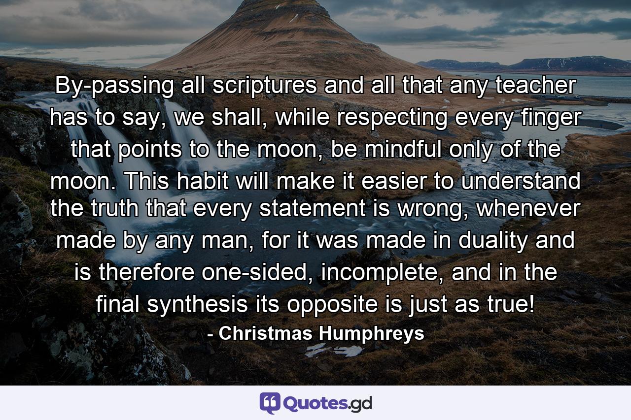 By-passing all scriptures and all that any teacher has to say, we shall, while respecting every finger that points to the moon, be mindful only of the moon. This habit will make it easier to understand the truth that every statement is wrong, whenever made by any man, for it was made in duality and is therefore one-sided, incomplete, and in the final synthesis its opposite is just as true! - Quote by Christmas Humphreys