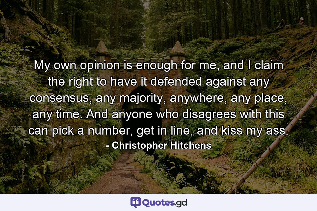 My own opinion is enough for me, and I claim the right to have it defended against any consensus, any majority, anywhere, any place, any time. And anyone who disagrees with this can pick a number, get in line, and kiss my ass. - Quote by Christopher Hitchens