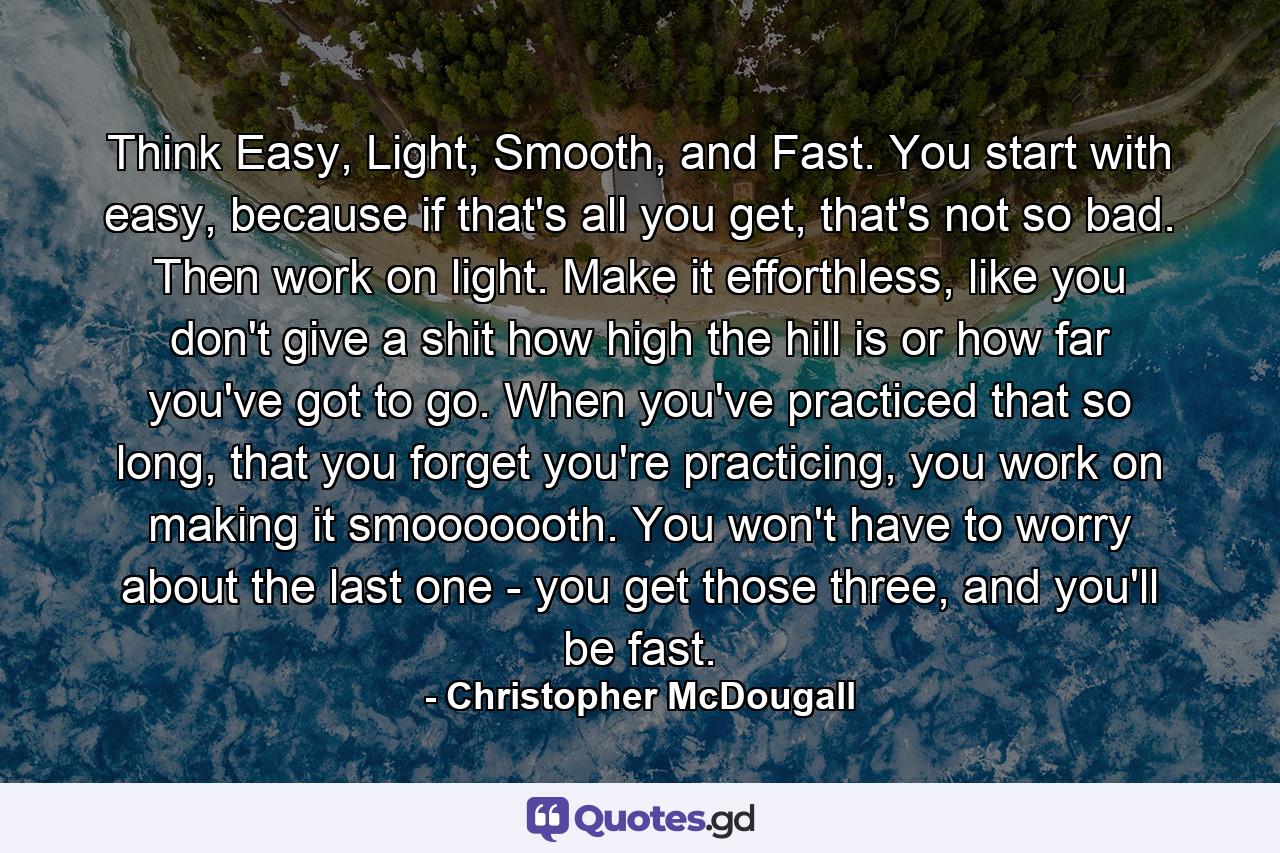 Think Easy, Light, Smooth, and Fast. You start with easy, because if that's all you get, that's not so bad. Then work on light. Make it efforthless, like you don't give a shit how high the hill is or how far you've got to go. When you've practiced that so long, that you forget you're practicing, you work on making it smooooooth. You won't have to worry about the last one - you get those three, and you'll be fast. - Quote by Christopher McDougall