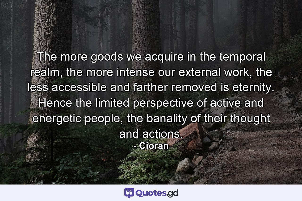 The more goods we acquire in the temporal realm, the more intense our external work, the less accessible and farther removed is eternity. Hence the limited perspective of active and energetic people, the banality of their thought and actions. - Quote by Cioran